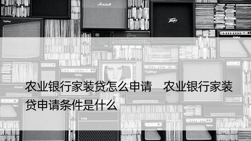 农业银行家装贷怎么申请 农业银行家装贷申请条件是什么