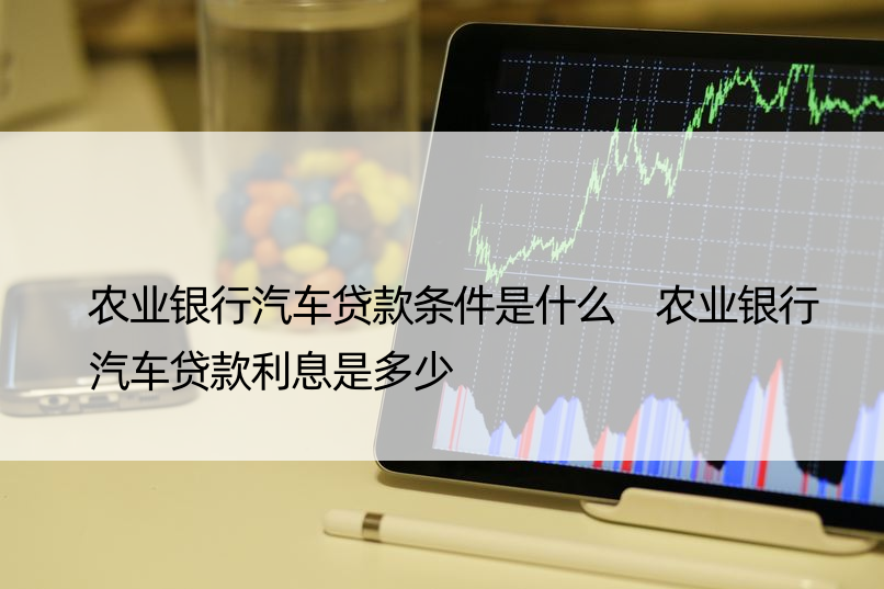 农业银行汽车贷款条件是什么 农业银行汽车贷款利息是多少