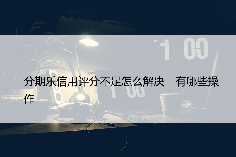 分期乐信用评分不足怎么解决 有哪些操作