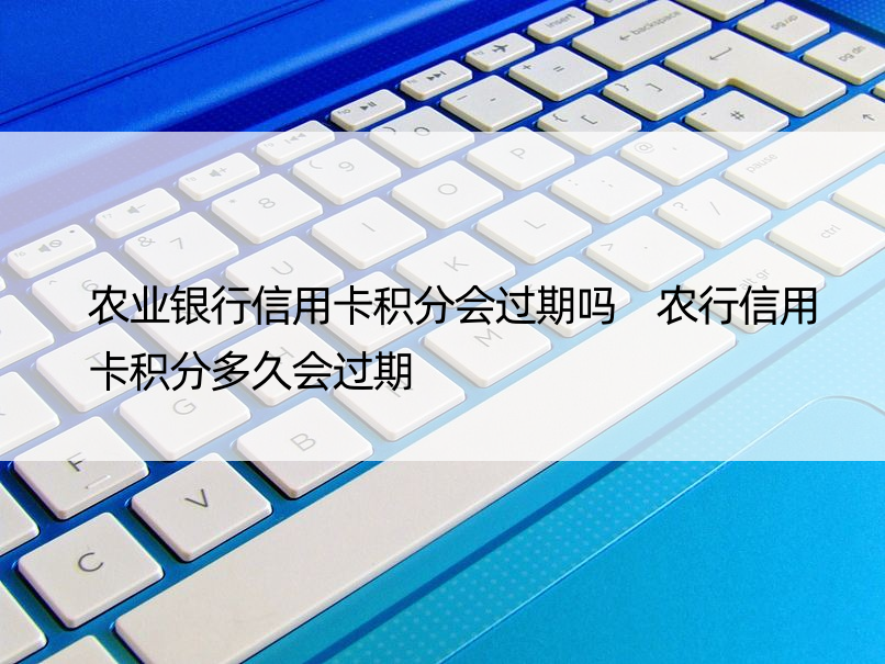 农业银行信用卡积分会过期吗 农行信用卡积分多久会过期