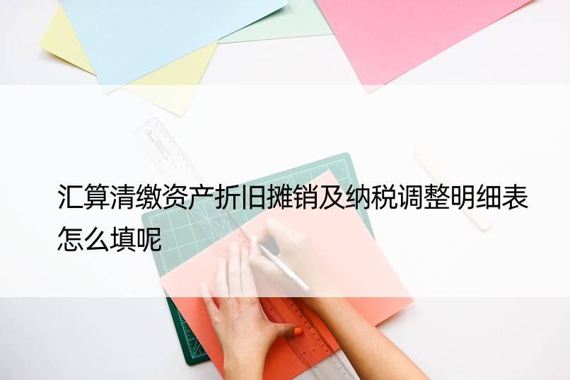 汇算清缴资产折旧摊销及纳税调整明细表怎么填呢