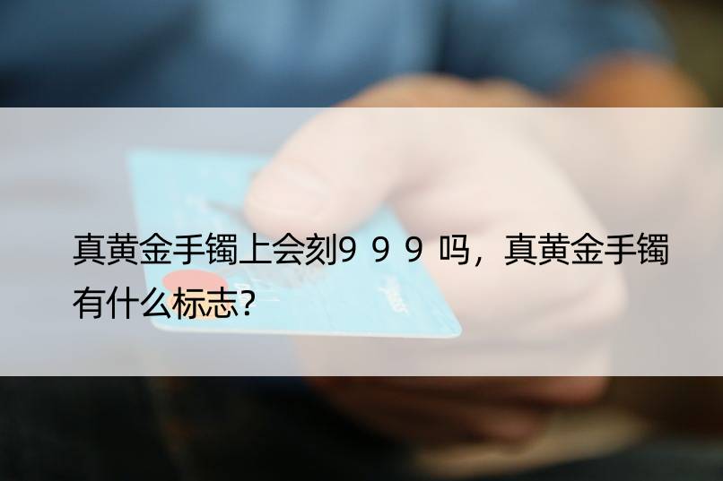 真黄金手镯上会刻999吗，真黄金手镯有什么标志？