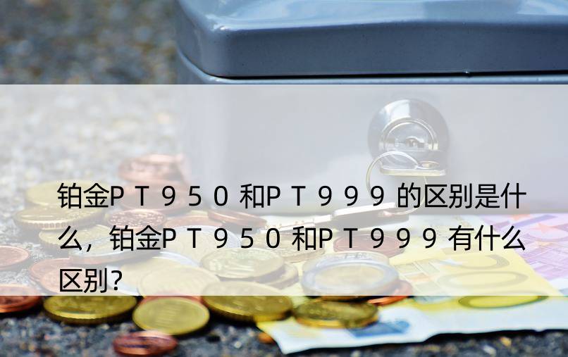 铂金PT950和PT999的区别是什么，铂金PT950和PT999有什么区别？