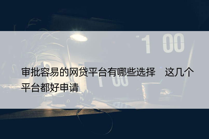 审批容易的网贷平台有哪些选择 这几个平台都好申请