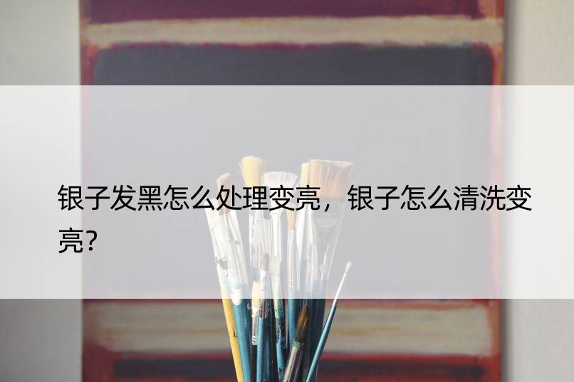 银子发黑怎么处理变亮，银子怎么清洗变亮？