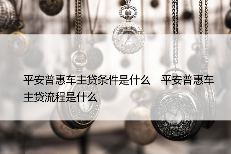 平安普惠车主贷条件是什么 平安普惠车主贷流程是什么