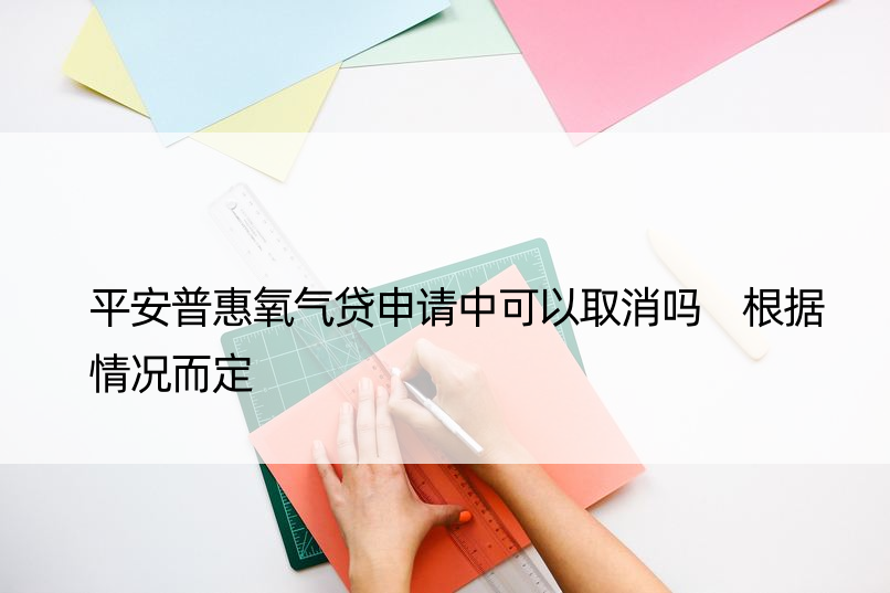 平安普惠氧气贷申请中可以取消吗 根据情况而定