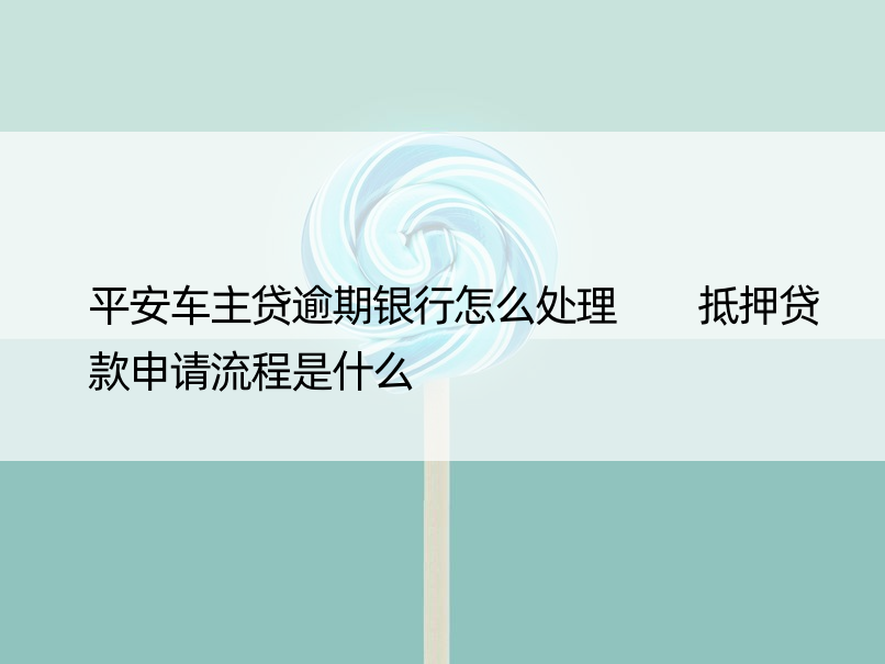 平安车主贷逾期银行怎么处理  抵押贷款申请流程是什么