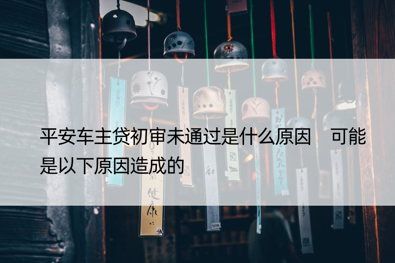 平安车主贷初审未通过是什么原因 可能是以下原因造成的