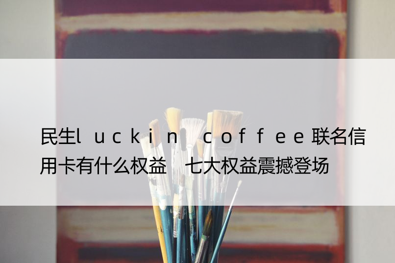 民生luckin coffee联名信用卡有什么权益 七大权益震撼登场