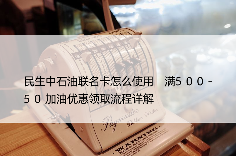 民生中石油联名卡怎么使用 满500-50加油优惠领取流程详解