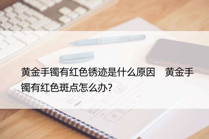 黄金手镯有红色锈迹是什么原因 黄金手镯有红色斑点怎么办？