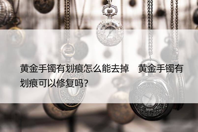 黄金手镯有划痕怎么能去掉 黄金手镯有划痕可以修复吗？