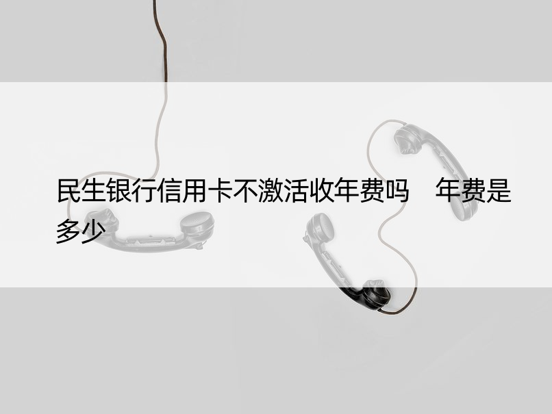 民生银行信用卡不激活收年费吗 年费是多少