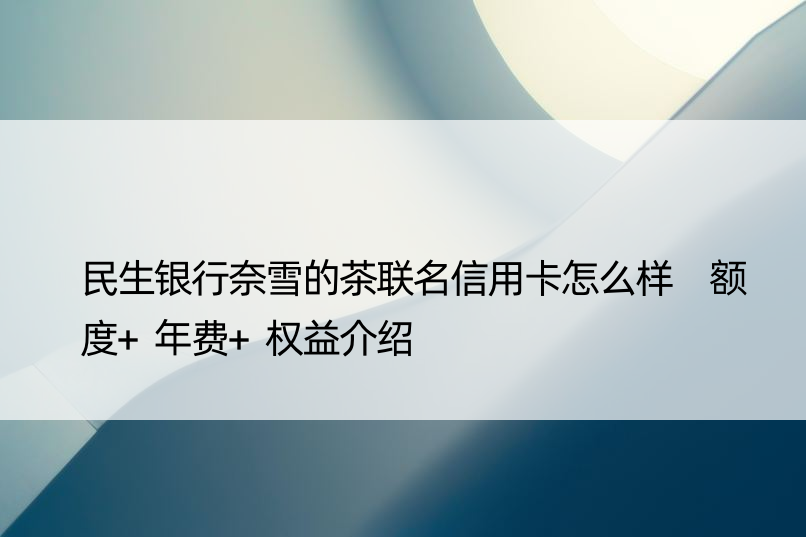 民生银行奈雪的茶联名信用卡怎么样 额度+年费+权益介绍