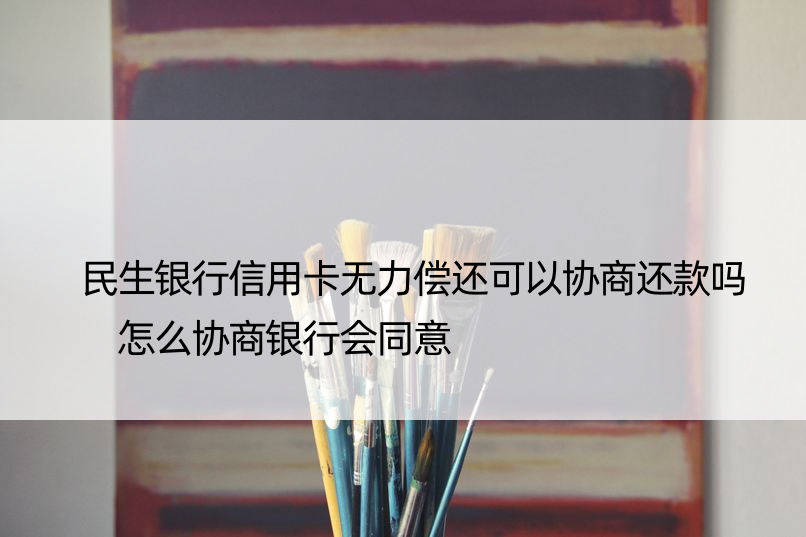 民生银行信用卡无力偿还可以协商还款吗 怎么协商银行会同意