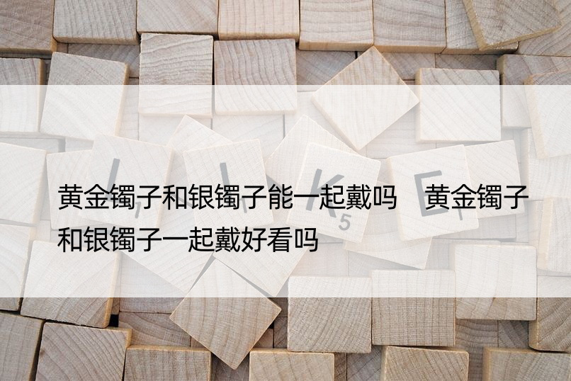 黄金镯子和银镯子能一起戴吗 黄金镯子和银镯子一起戴好看吗