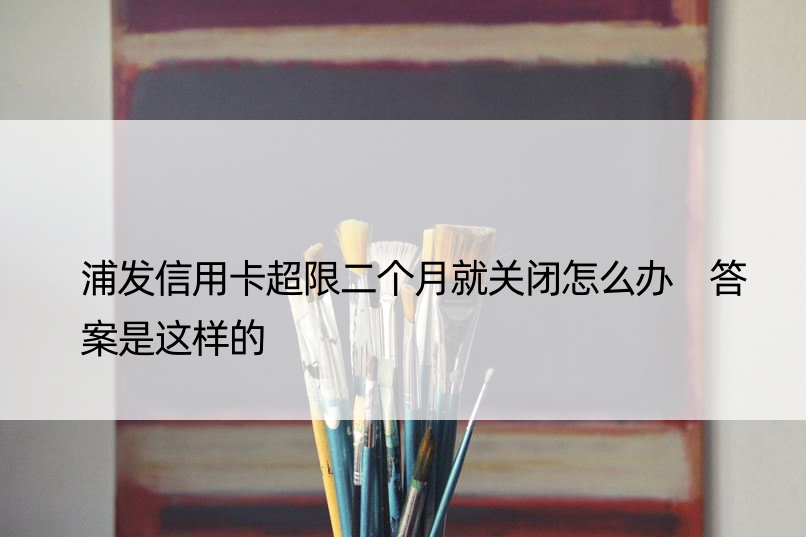 浦发信用卡超限二个月就关闭怎么办 答案是这样的