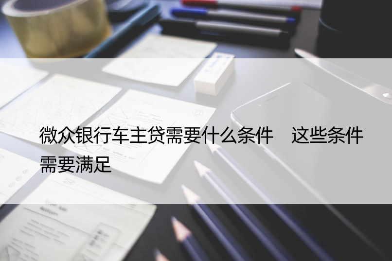 微众银行车主贷需要什么条件 这些条件需要满足