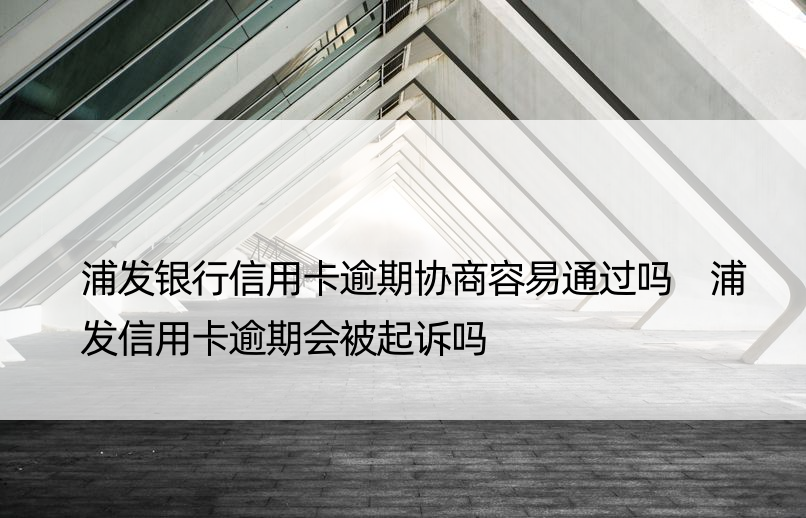 浦发银行信用卡逾期协商容易通过吗 浦发信用卡逾期会被起诉吗