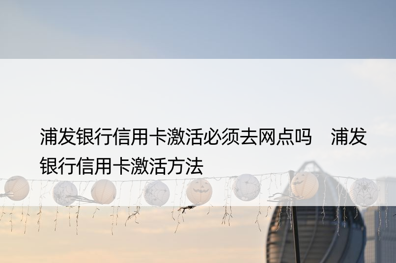 浦发银行信用卡激活必须去网点吗 浦发银行信用卡激活方法