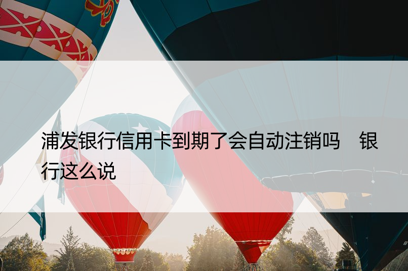 浦发银行信用卡到期了会自动注销吗 银行这么说