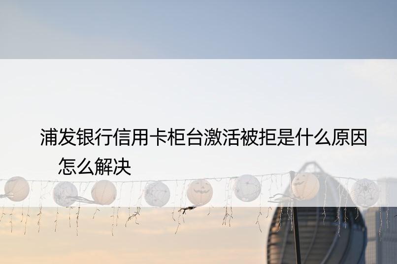 浦发银行信用卡柜台激活被拒是什么原因 怎么解决