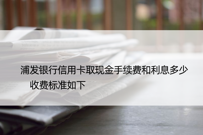 浦发银行信用卡取现金手续费和利息多少 收费标准如下