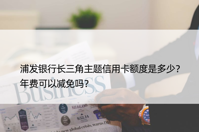 浦发银行长三角主题信用卡额度是多少？年费可以减免吗？