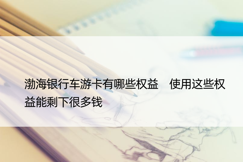 渤海银行车游卡有哪些权益 使用这些权益能剩下很多钱