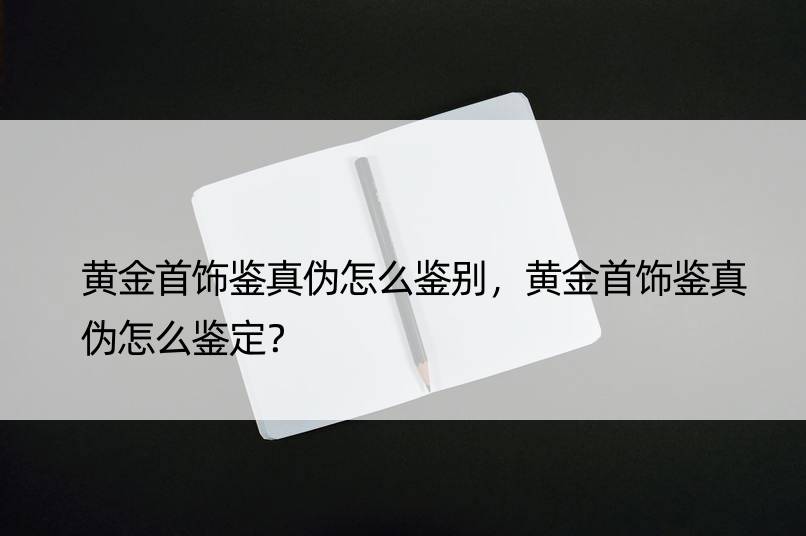 黄金首饰鉴真伪怎么鉴别，黄金首饰鉴真伪怎么鉴定？