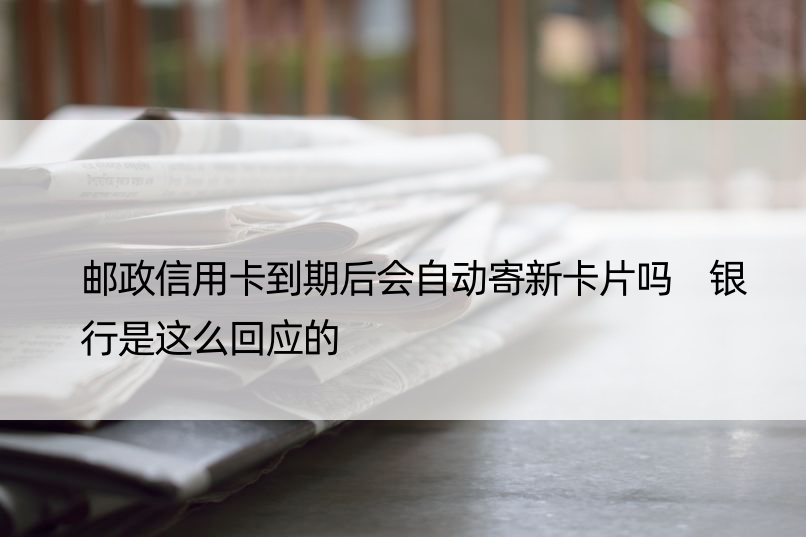 邮政信用卡到期后会自动寄新卡片吗 银行是这么回应的