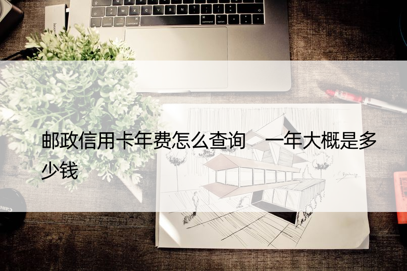 邮政信用卡年费怎么查询 一年大概是多少钱