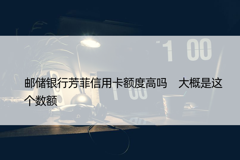 邮储银行芳菲信用卡额度高吗 大概是这个数额