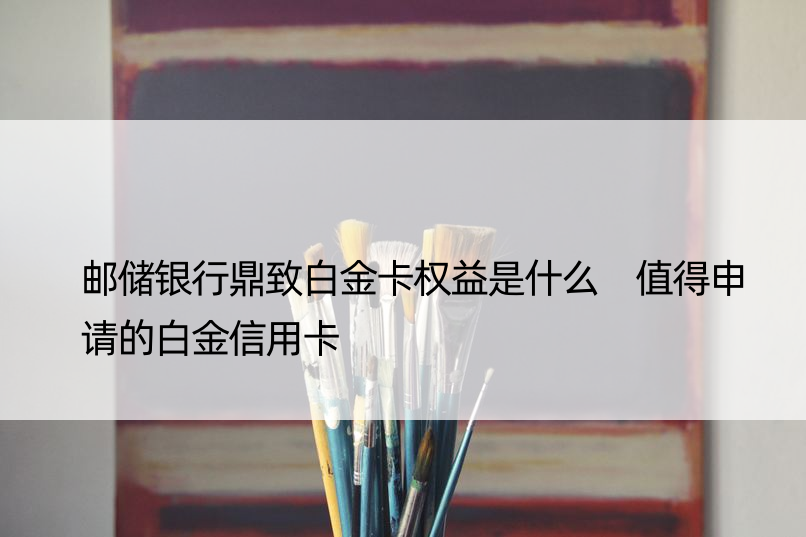 邮储银行鼎致白金卡权益是什么 值得申请的白金信用卡