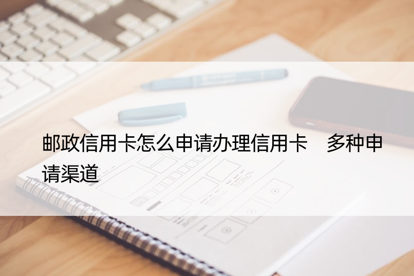 邮政信用卡怎么申请办理信用卡 多种申请渠道