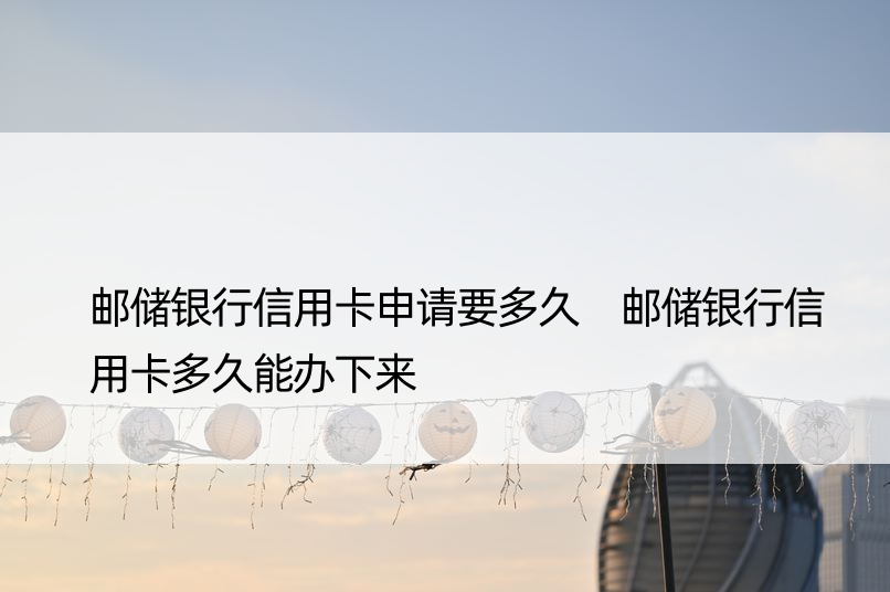 邮储银行信用卡申请要多久 邮储银行信用卡多久能办下来