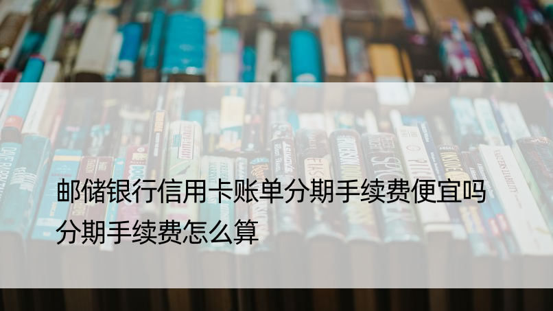 邮储银行信用卡账单分期手续费便宜吗 分期手续费怎么算