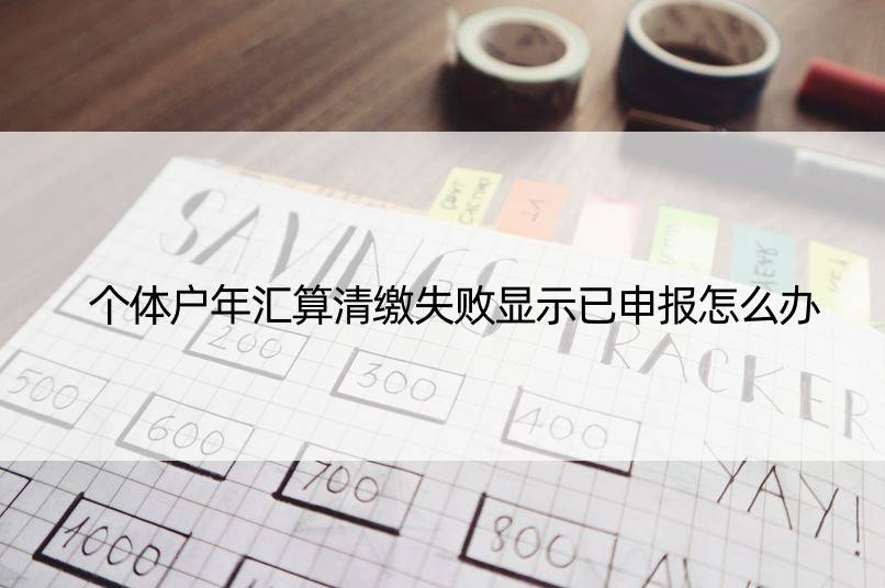 个体户年汇算清缴失败显示已申报怎么办