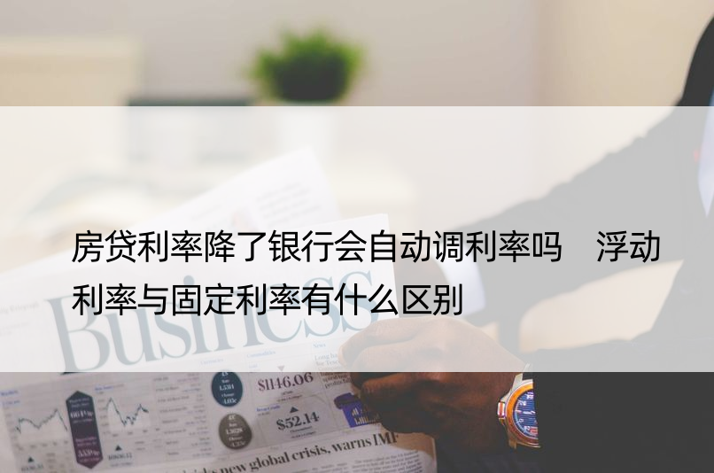 房贷利率降了银行会自动调利率吗 浮动利率与固定利率有什么区别