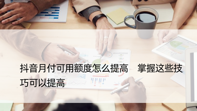 抖音月付可用额度怎么提高 掌握这些技巧可以提高