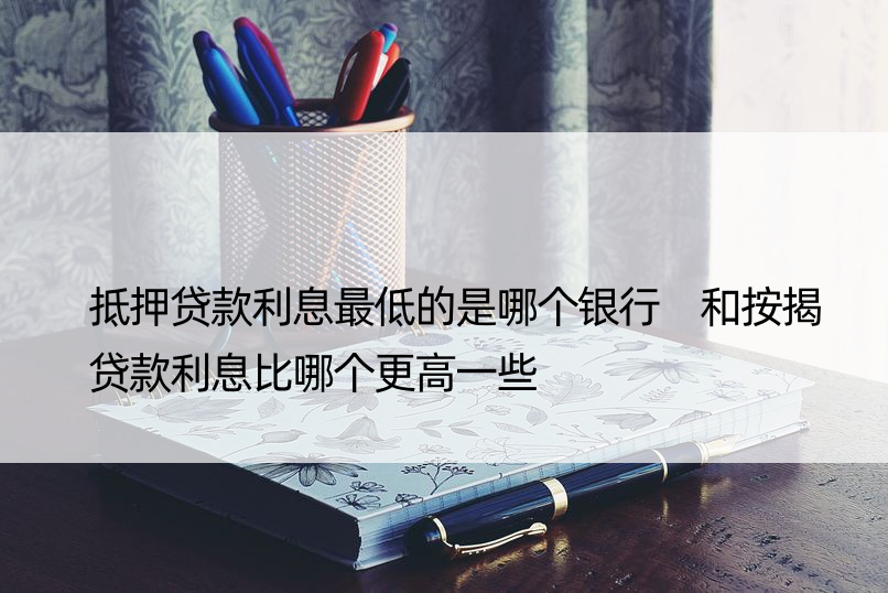 抵押贷款利息更低的是哪个银行 和按揭贷款利息比哪个更高一些