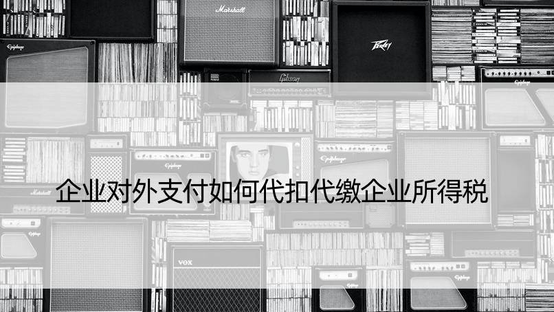 企业对外支付如何代扣代缴企业所得税