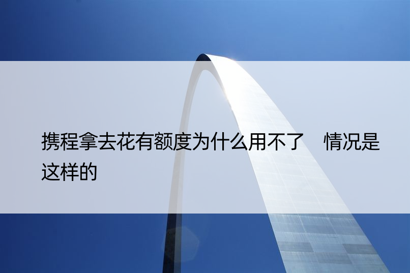 携程拿去花有额度为什么用不了 情况是这样的