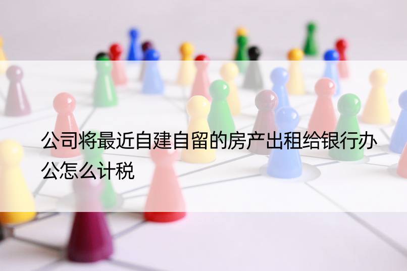 公司将最近自建自留的房产出租给银行办公怎么计税