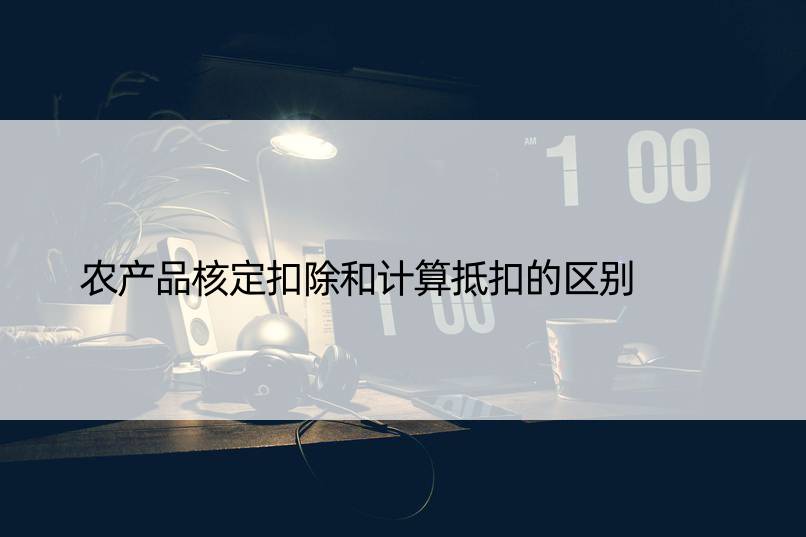 农产品核定扣除和计算抵扣的区别  