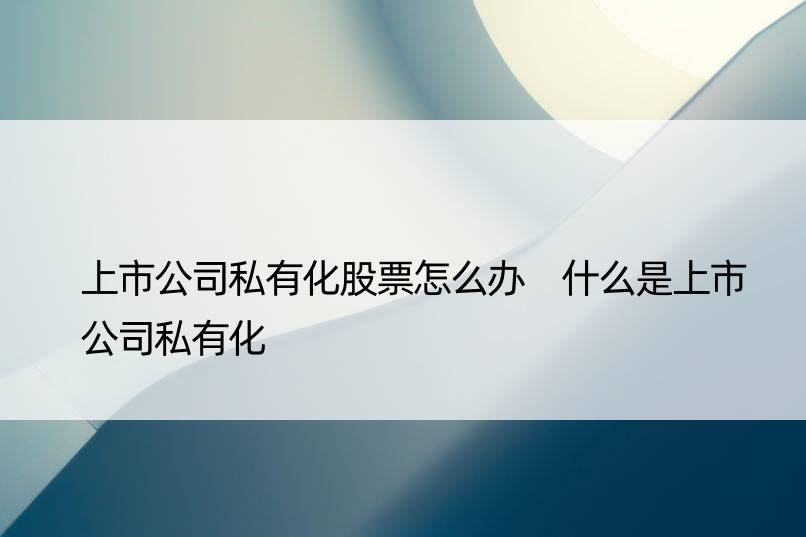 上市公司私有化股票怎么办 什么是上市公司私有化