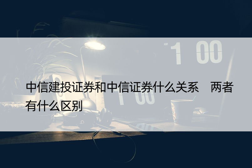 中信建投证券和中信证券什么关系 两者有什么区别