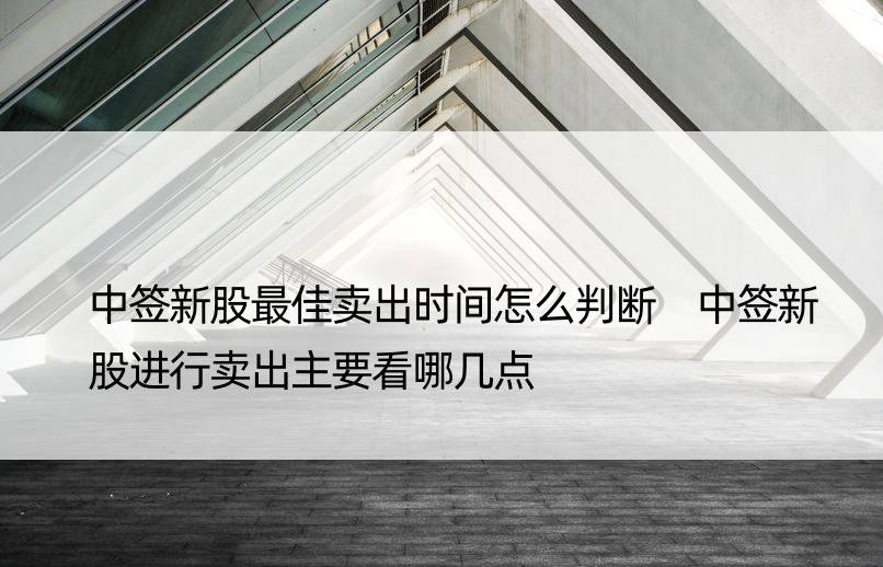 中签新股更佳卖出时间怎么判断 中签新股进行卖出主要看哪几点