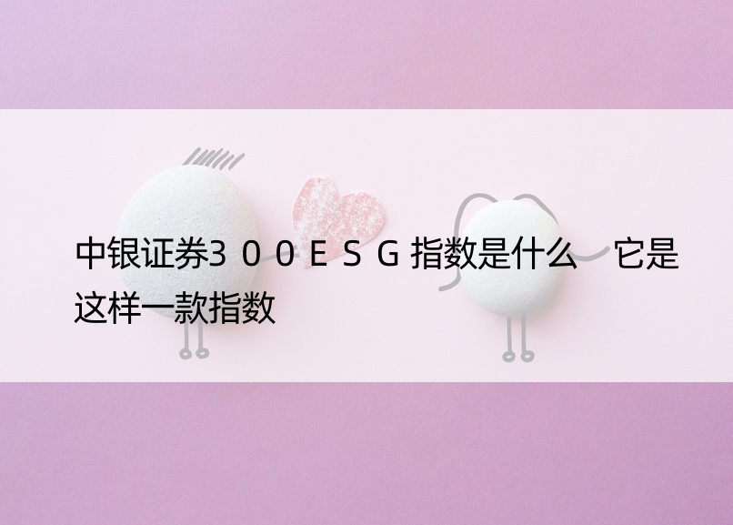 中银证券300ESG指数是什么 它是这样一款指数